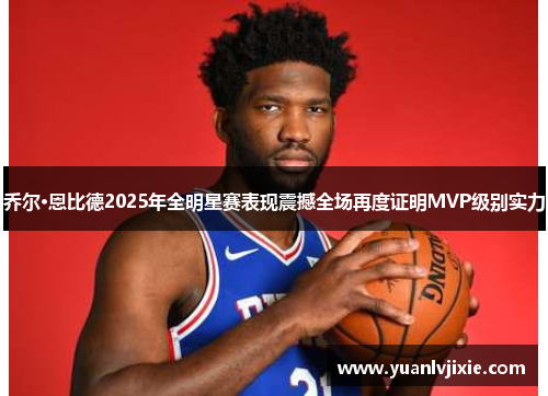 乔尔·恩比德2025年全明星赛表现震撼全场再度证明MVP级别实力