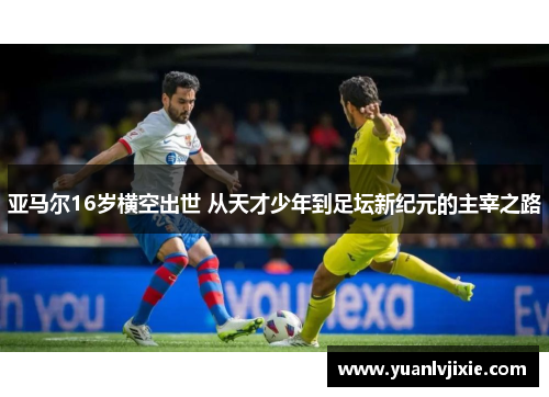 亚马尔16岁横空出世 从天才少年到足坛新纪元的主宰之路