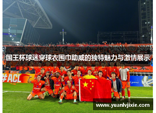 国王杯球迷穿球衣围巾助威的独特魅力与激情展示
