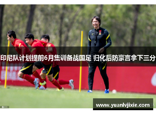 印尼队计划提前6月集训备战国足 归化后防豪言拿下三分