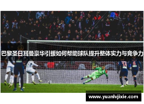 巴黎圣日耳曼豪华引援如何帮助球队提升整体实力与竞争力