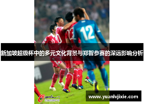 新加坡超级杯中的多元文化背景与郑智参赛的深远影响分析
