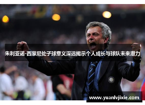 朱利亚诺-西蒙尼处子球意义深远揭示个人成长与球队未来潜力