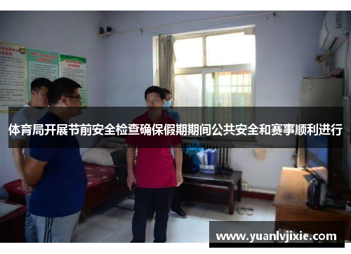 体育局开展节前安全检查确保假期期间公共安全和赛事顺利进行
