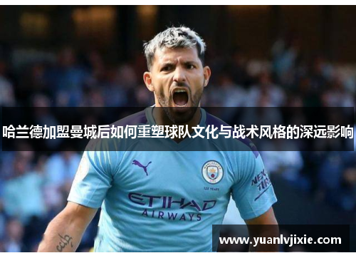 哈兰德加盟曼城后如何重塑球队文化与战术风格的深远影响