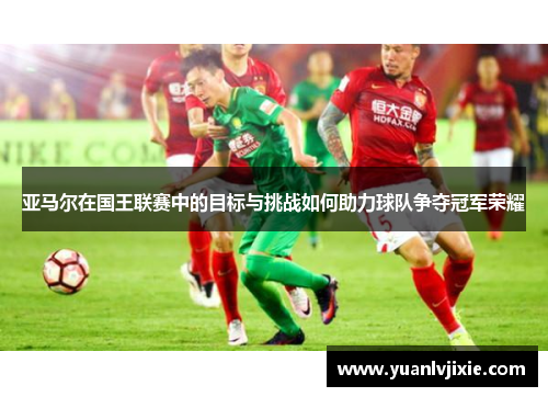 亚马尔在国王联赛中的目标与挑战如何助力球队争夺冠军荣耀