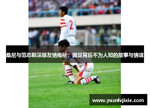 桑尼与范志毅深厚友情揭秘：国足背后不为人知的故事与情谊