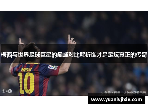 梅西与世界足球巨星的巅峰对比解析谁才是足坛真正的传奇