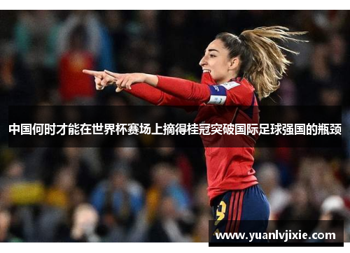 中国何时才能在世界杯赛场上摘得桂冠突破国际足球强国的瓶颈