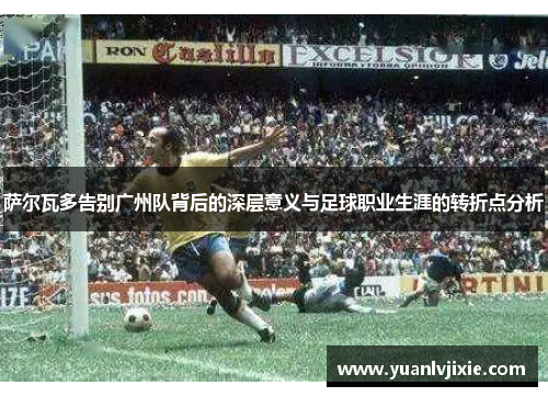 萨尔瓦多告别广州队背后的深层意义与足球职业生涯的转折点分析