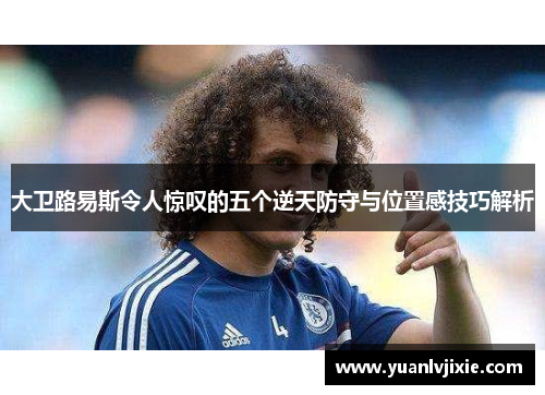 大卫路易斯令人惊叹的五个逆天防守与位置感技巧解析